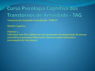 Transtorno de Ansiedade Generalizada – DSM-IV
Modelo Cognitivo
Hipótese 3
Indivíduos com TAG exibirão um viés atencional e de interpretação da ameaça
automático ao processar informações relativas a metas valorizadas e
preocupações da vida pessoal.
 