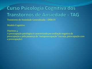 Transtorno de Ansiedade Generalizada – DSM-IV
Modelo Cognitivo
Hipótese 4
A preocupação patológica é caracterizada por avaliação negativa da
preocupação e pela presença de “metapreocupação” (ou seja, preocupação com
a preocupação).
 