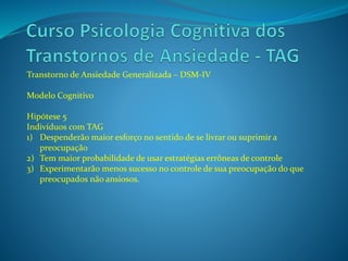 Transtorno de Ansiedade Generalizada – DSM-IV
Modelo Cognitivo
Hipótese 5
Indivíduos com TAG
1) Despenderão maior esforço no sentido de se livrar ou suprimir a
preocupação
2) Tem maior probabilidade de usar estratégias errôneas de controle
3) Experimentarão menos sucesso no controle de sua preocupação do que
preocupados não ansiosos.
 