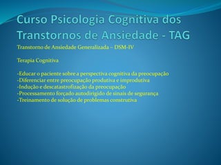Transtorno de Ansiedade Generalizada – DSM-IV
Terapia Cognitiva
-Educar o paciente sobre a perspectiva cognitiva da preocupação
-Diferenciar entre preocupação produtiva e improdutiva
-Indução e descatastrofização da preocupação
-Processamento forçado autodirigido de sinais de segurança
-Treinamento de solução de problemas construtiva
 