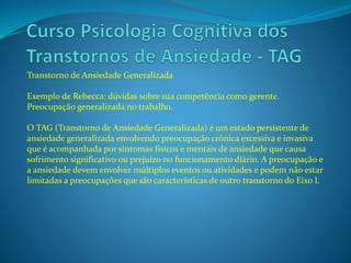 Transtorno de Ansiedade Generalizada
Exemplo de Rebecca: dúvidas sobre sua competência como gerente.
Preocupação generalizada no trabalho.
O TAG (Transtorno de Ansiedade Generalizada) é um estado persistente de
ansiedade generalizada envolvendo preocupação crônica excessiva e invasiva
que é acompanhada por sintomas físicos e mentais de ansiedade que causa
sofrimento significativo ou prejuízo no funcionamento diário. A preocupação e
a ansiedade devem envolver múltiplos eventos ou atividades e podem não estar
limitadas a preocupações que são características de outro transtorno do Eixo I.
 