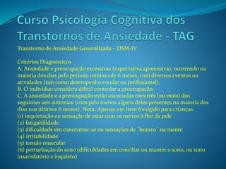 Transtorno de Ansiedade Generalizada – DSM-IV
Critérios Diagnósticos
A. Ansiedade e preocupação excessivas (expectativa apreensiva), ocorrendo na
maioria dos dias pelo período mínimo de 6 meses, com diversos eventos ou
atividades (tais como desempenho escolar ou profissional).
B. O indivíduo considera difícil controlar a preocupação.
C. A ansiedade e a preocupação estão associadas com três (ou mais) dos
seguintes seis sintomas (com pelo menos alguns deles presentes na maioria dos
dias nos últimos 6 meses). Nota: Apenas um item é exigido para crianças.
(1) inquietação ou sensação de estar com os nervos à flor da pele
(2) fatigabilidade
(3) dificuldade em concentrar-se ou sensações de ¨branco¨ na mente
(4) irritabilidade
(5) tensão muscular
(6) perturbação do sono (dificuldades em conciliar ou manter o sono, ou sono
insatisfatório e inquieto)
 