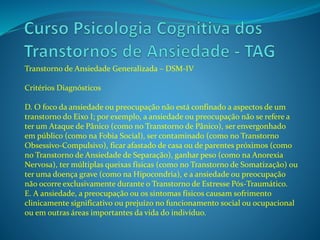 Transtorno de Ansiedade Generalizada – DSM-IV
Critérios Diagnósticos
D. O foco da ansiedade ou preocupação não está confinado a aspectos de um
transtorno do Eixo I; por exemplo, a ansiedade ou preocupação não se refere a
ter um Ataque de Pânico (como no Transtorno de Pânico), ser envergonhado
em público (como na Fobia Social), ser contaminado (como no Transtorno
Obsessivo-Compulsivo), ficar afastado de casa ou de parentes próximos (como
no Transtorno de Ansiedade de Separação), ganhar peso (como na Anorexia
Nervosa), ter múltiplas queixas físicas (como no Transtorno de Somatização) ou
ter uma doença grave (como na Hipocondria), e a ansiedade ou preocupação
não ocorre exclusivamente durante o Transtorno de Estresse Pós-Traumático.
E. A ansiedade, a preocupação ou os sintomas físicos causam sofrimento
clinicamente significativo ou prejuízo no funcionamento social ou ocupacional
ou em outras áreas importantes da vida do indivíduo.
 