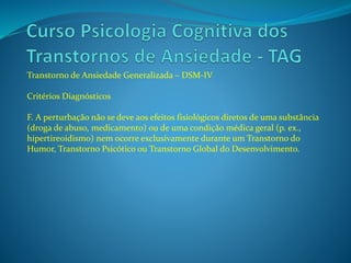 Transtorno de Ansiedade Generalizada – DSM-IV
Critérios Diagnósticos
F. A perturbação não se deve aos efeitos fisiológicos diretos de uma substância
(droga de abuso, medicamento) ou de uma condição médica geral (p. ex.,
hipertireoidismo) nem ocorre exclusivamente durante um Transtorno do
Humor, Transtorno Psicótico ou Transtorno Global do Desenvolvimento.
 