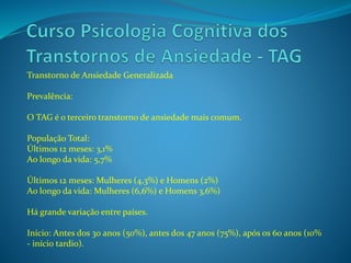 Transtorno de Ansiedade Generalizada
Prevalência:
O TAG é o terceiro transtorno de ansiedade mais comum.
População Total:
Últimos 12 meses: 3,1%
Ao longo da vida: 5,7%
Últimos 12 meses: Mulheres (4,3%) e Homens (2%)
Ao longo da vida: Mulheres (6,6%) e Homens 3,6%)
Há grande variação entre países.
Início: Antes dos 30 anos (50%), antes dos 47 anos (75%), após os 60 anos (10%
- início tardio).
 