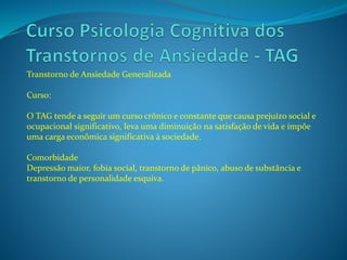 Transtorno de Ansiedade Generalizada
Curso:
O TAG tende a seguir um curso crônico e constante que causa prejuízo social e
ocupacional significativo, leva uma diminuição na satisfação de vida e impõe
uma carga econômica significativa à sociedade.
Comorbidade
Depressão maior, fobia social, transtorno de pânico, abuso de substância e
transtorno de personalidade esquiva.
 