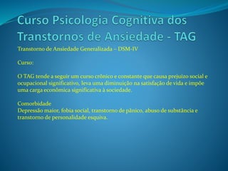 Transtorno de Ansiedade Generalizada – DSM-IV
Curso:
O TAG tende a seguir um curso crônico e constante que causa prejuízo social e
ocupacional significativo, leva uma diminuição na satisfação de vida e impõe
uma carga econômica significativa à sociedade.
Comorbidade
Depressão maior, fobia social, transtorno de pânico, abuso de substância e
transtorno de personalidade esquiva.
 