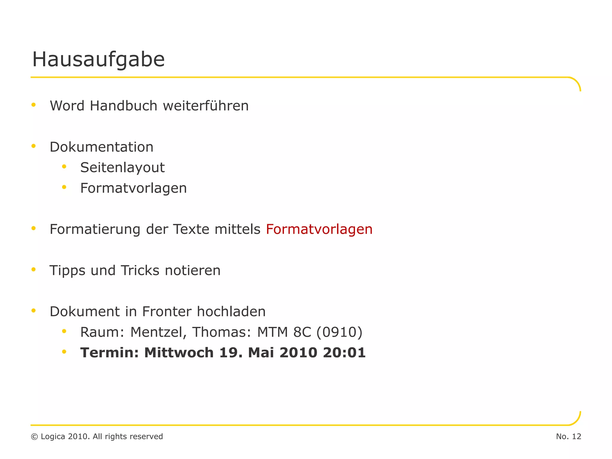 No. 12© Logica 2010. All rights reserved
Hausaufgabe
• Word Handbuch weiterführen
• Dokumentation
• Seitenlayout
• Formatvorlagen
• Formatierung der Texte mittels Formatvorlagen
• Tipps und Tricks notieren
• Dokument in Fronter hochladen
• Raum: Mentzel, Thomas: MTM 8C (0910)
• Termin: Mittwoch 19. Mai 2010 20:01
 