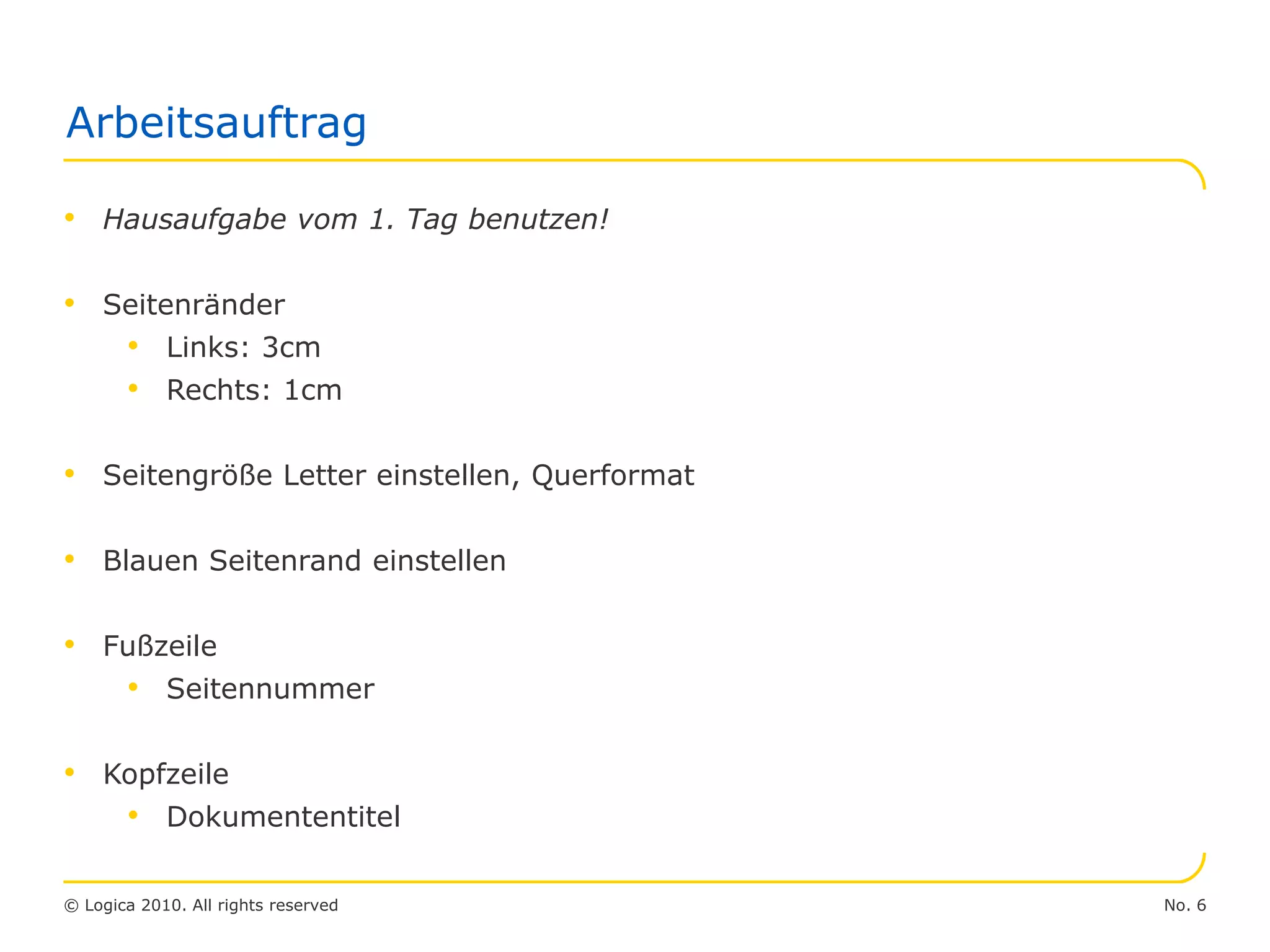No. 6© Logica 2010. All rights reserved
Arbeitsauftrag
• Hausaufgabe vom 1. Tag benutzen!
• Seitenränder
• Links: 3cm
• Rechts: 1cm
• Seitengröße Letter einstellen, Querformat
• Blauen Seitenrand einstellen
• Fußzeile
• Seitennummer
• Kopfzeile
• Dokumententitel
 