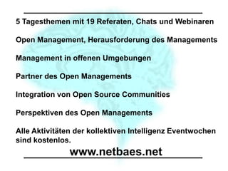 5 Tagesthemen mit 19 Referaten, Chats und Webinaren

Open Management, Herausforderung des Managements

Management in offenen Umgebungen

Partner des Open Managements

Integration von Open Source Communities

Perspektiven des Open Managements

Alle Aktivitäten der kollektiven Intelligenz Eventwochen
sind kostenlos.
               www.netbaes.net
 