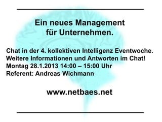 Ein neues Management
            für Unternehmen.

Chat in der 4. kollektiven Intelligenz Eventwoche.
Weitere Informationen und Antworten im Chat!
Montag 28.1.2013 14:00 – 15:00 Uhr
Referent: Andreas Wichmann


             www.netbaes.net
 