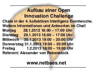 Aufbau einer Open
            Innovation Challenge
Chats in der 4. kollektiven Intelligenz Eventwoche.
Weitere Informationen und Antworten im Chat!
Montag      28.1.2013 16:00 – 17:00 Uhr
Dienstag 29.1.2013 16:00 – 17:00 Uhr
Mittwoch 30.1.2013 19:00 – 20:00 Uhr
Donnerstag 31.1.2013 19:00 – 20:00 Uhr
Freitag       1.2.2013 18:00 – 19:00 Uhr
Referent: Alexander von Rebenstock

             www.netbaes.net
 