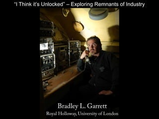 “I Think it’s Unlocked” – Exploring Remnants of Industry Bradley L. Garrett Royal Holloway, University of London 
