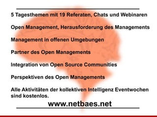 5 Tagesthemen mit 19 Referaten, Chats und Webinaren

Open Management, Herausforderung des Managements

Management in offenen Umgebungen

Partner des Open Managements

Integration von Open Source Communities

Perspektiven des Open Managements

Alle Aktivitäten der kollektiven Intelligenz Eventwochen
sind kostenlos.
               www.netbaes.net
 