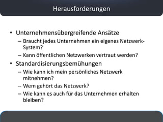 Herausforderungen


• Unternehmensübergreifende Ansätze
  – Braucht jedes Unternehmen ein eigenes Netzwerk-
    System?
  – Kann öffentlichen Netzwerken vertraut werden?
• Standardisierungsbemühungen
  – Wie kann ich mein persönliches Netzwerk
    mitnehmen?
  – Wem gehört das Netzwerk?
  – Wie kann es auch für das Unternehmen erhalten
    bleiben?
 