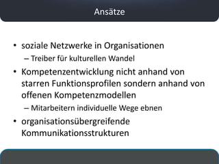 Ansätze


• soziale Netzwerke in Organisationen
  – Treiber für kulturellen Wandel
• Kompetenzentwicklung nicht anhand von
  starren Funktionsprofilen sondern anhand von
  offenen Kompetenzmodellen
  – Mitarbeitern individuelle Wege ebnen
• organisationsübergreifende
  Kommunikationsstrukturen
 