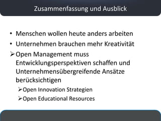 Zusammenfassung und Ausblick


• Menschen wollen heute anders arbeiten
• Unternehmen brauchen mehr Kreativität
Open Management muss
  Entwicklungsperspektiven schaffen und
  Unternehmensübergreifende Ansätze
  berücksichtigen
  Open Innovation Strategien
  Open Educational Resources
 