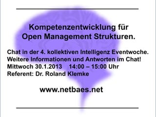 Kompetenzentwicklung für
     Open Management Strukturen.
Chat in der 4. kollektiven Intelligenz Eventwoche.
Weitere Informationen und Antworten im Chat!
Mittwoch 30.1.2013 14:00 – 15:00 Uhr
Referent: Dr. Roland Klemke

           www.netbaes.net
 