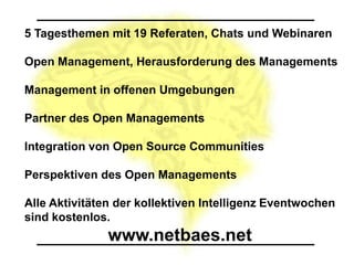 5 Tagesthemen mit 19 Referaten, Chats und Webinaren

Open Management, Herausforderung des Managements

Management in offenen Umgebungen

Partner des Open Managements

Integration von Open Source Communities

Perspektiven des Open Managements

Alle Aktivitäten der kollektiven Intelligenz Eventwochen
sind kostenlos.
               www.netbaes.net
 