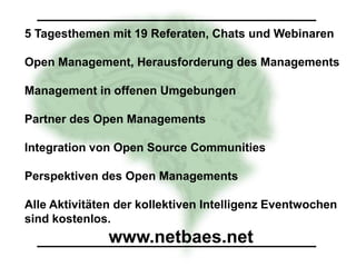5 Tagesthemen mit 19 Referaten, Chats und Webinaren

Open Management, Herausforderung des Managements

Management in offenen Umgebungen

Partner des Open Managements

Integration von Open Source Communities

Perspektiven des Open Managements

Alle Aktivitäten der kollektiven Intelligenz Eventwochen
sind kostenlos.
               www.netbaes.net
 