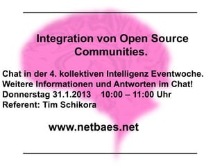 Integration von Open Source
               Communities.
Chat in der 4. kollektiven Intelligenz Eventwoche.
Weitere Informationen und Antworten im Chat!
Donnerstag 31.1.2013 10:00 – 11:00 Uhr
Referent: Tim Schikora

           www.netbaes.net
 