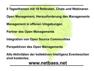 5 Tagesthemen mit 19 Referaten, Chats und Webinaren

Open Management, Herausforderung des Managements

Management in offenen Umgebungen

Partner des Open Managements

Integration von Open Source Communities

Perspektiven des Open Managements

Alle Aktivitäten der kollektiven Intelligenz Eventwochen
sind kostenlos.
               www.netbaes.net
 