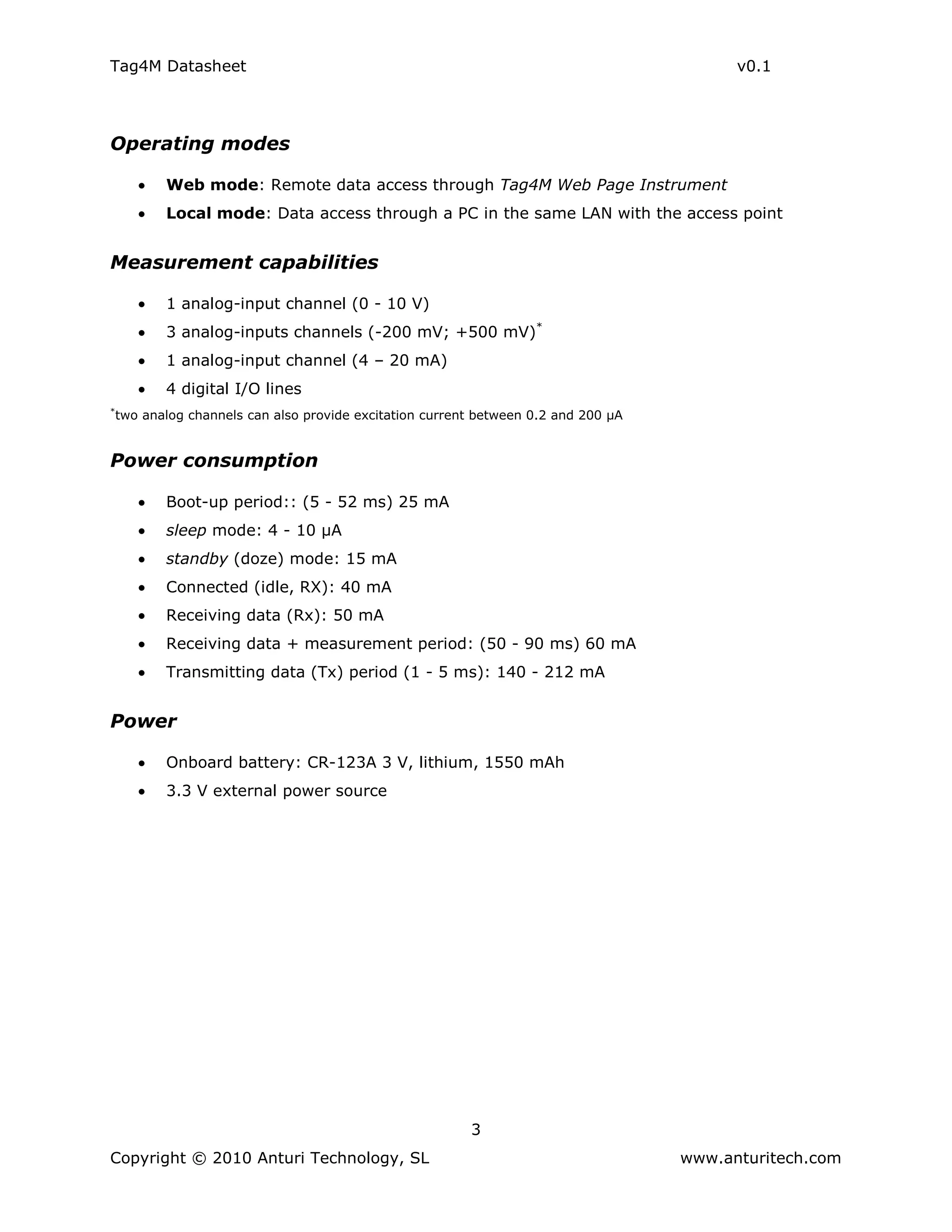 Tag4M Datasheet                                                                            v0.1




Operating modes

           Web mode: Remote data access through Tag4M Web Page Instrument
           Local mode: Data access through a PC in the same LAN with the access point


Measurement capabilities

           1 analog-input channel (0 - 10 V)
           3 analog-inputs channels (-200 mV; +500 mV)*
           1 analog-input channel (4 – 20 mA)
           4 digital I/O lines
*
    two analog channels can also provide excitation current between 0.2 and 200 µA


Power consumption

           Boot-up period:: (5 - 52 ms) 25 mA
           sleep mode: 4 - 10 µA
           standby (doze) mode: 15 mA
           Connected (idle, RX): 40 mA
           Receiving data (Rx): 50 mA
           Receiving data + measurement period: (50 - 90 ms) 60 mA
           Transmitting data (Tx) period (1 - 5 ms): 140 - 212 mA


Power

           Onboard battery: CR-123A 3 V, lithium, 1550 mAh
           3.3 V external power source




                                                          3
Copyright © 2010 Anturi Technology, SL                                               www.anturitech.com
 