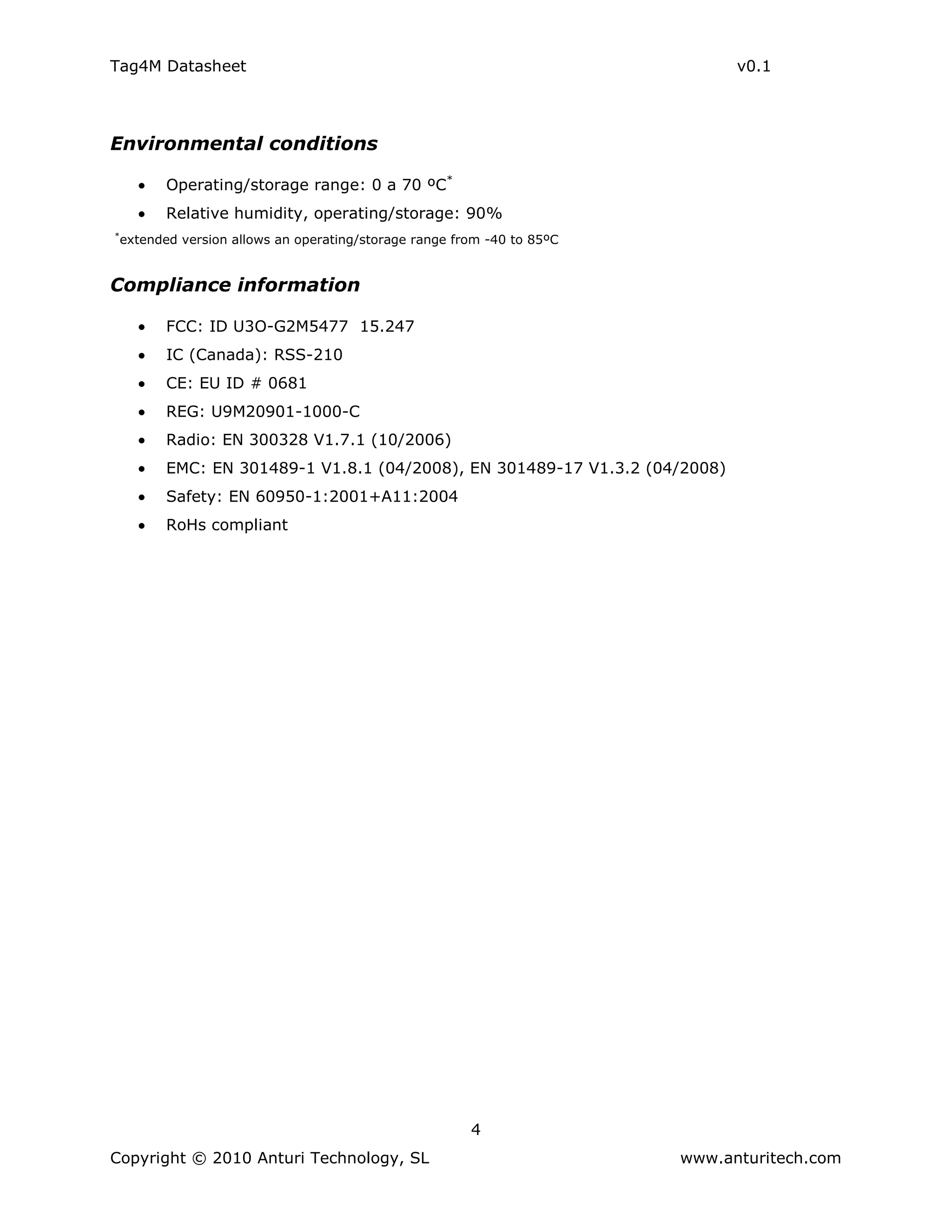 Tag4M Datasheet                                                                 v0.1




Environmental conditions

           Operating/storage range: 0 a 70 ºC*
           Relative humidity, operating/storage: 90%
*
    extended version allows an operating/storage range from -40 to 85ºC


Compliance information

           FCC: ID U3O-G2M5477 15.247
           IC (Canada): RSS-210
           CE: EU ID # 0681
           REG: U9M20901-1000-C
           Radio: EN 300328 V1.7.1 (10/2006)
           EMC: EN 301489-1 V1.8.1 (04/2008), EN 301489-17 V1.3.2 (04/2008)
           Safety: EN 60950-1:2001+A11:2004
           RoHs compliant




                                                         4
Copyright © 2010 Anturi Technology, SL                                    www.anturitech.com
 