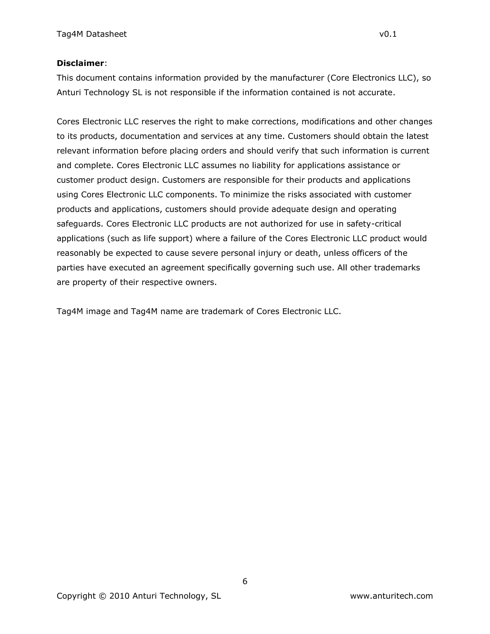 Tag4M Datasheet                                                                  v0.1


Disclaimer:
This document contains information provided by the manufacturer (Core Electronics LLC), so
Anturi Technology SL is not responsible if the information contained is not accurate.


Cores Electronic LLC reserves the right to make corrections, modifications and other changes
to its products, documentation and services at any time. Customers should obtain the latest
relevant information before placing orders and should verify that such information is current
and complete. Cores Electronic LLC assumes no liability for applications assistance or
customer product design. Customers are responsible for their products and applications
using Cores Electronic LLC components. To minimize the risks associated with customer
products and applications, customers should provide adequate design and operating
safeguards. Cores Electronic LLC products are not authorized for use in safety-critical
applications (such as life support) where a failure of the Cores Electronic LLC product would
reasonably be expected to cause severe personal injury or death, unless officers of the
parties have executed an agreement specifically governing such use. All other trademarks
are property of their respective owners.


Tag4M image and Tag4M name are trademark of Cores Electronic LLC.




                                              6
Copyright © 2010 Anturi Technology, SL                                    www.anturitech.com
 