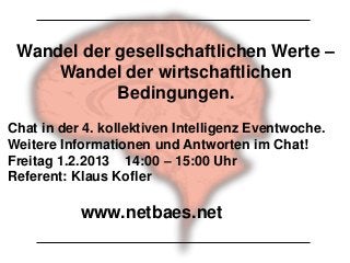 Wandel der gesellschaftlichen Werte –
     Wandel der wirtschaftlichen
            Bedingungen.
Chat in der 4. kollektiven Intelligenz Eventwoche.
Weitere Informationen und Antworten im Chat!
Freitag 1.2.2013 14:00 – 15:00 Uhr
Referent: Klaus Kofler

           www.netbaes.net
 