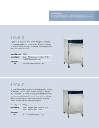 Capacité produits 54 kg
Capacité plats Quatre (4) bacs grand format ou GN 1/1
Huit (8) tôles grand format
Dimensions
H x L x P 1025 mm x 572 mm x 801 mm
1000-S
L’appareil de maintien demi-format d’origine, ce modèle
accepte des tôles grand format et peut être superposé sur
un appareil identique ou sur un modèle de four de cuisson
et maintien de même taille.
DIMENSIONS DES PLATS
Bacs vapeur grand format (GN 1/1) : 530 mm x 325 mm x 65 mm
Bacs vapeur demi-format (GN 1/1) : 325 mm x 265 mm x 65 mm
Capacité produits 87 kg
Capacité plats Seize (16) bacs grand format ou GN 1/1
Seize (16) tôles grand format
Dimensions
H x L x P 1117 mm x 636 mm x 817 mm
1200-S
La capacité supplémentaire en grilles et en produit font de
ce modèle la solution idéale pour les besoins en volume
plus important. Les évents de porte permettent un meilleur
maintien des plats croustillants. La commande numérique
détecte immédiatement les chutes de température pour
assurer une récupération thermique rapide.
 