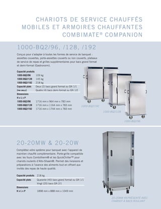 CHARIOTS DE SERVICE CHAUFFÉS
MOBILES ET ARMOIRES CHAUFFANTES
COMBIMATE®
COMPANION
Capacité produits 218 kg
Capacité plats Quarante (40) bacs grand format ou GN 1/1
Vingt (20) bacs GN 2/1
Dimensions
H x L x P 1898 mm x 888 mm x 1049 mm
20-20MW  20-20W
Complétez votre système pour banquet avec l’appareil de
maintien chauffé complémentaire. Porte-grille compatible
avec les fours Combitherm® et les QuickChiller™ pour
chariots roulants d’Alto-Shaam®. Permet des livraisons et
préparations à l’avance des aliments tout en offrant aux
invités des repas de haute qualité.
20-20MW REPRÉSENTÉ AVEC
CHARIOT À BACS ROULANT
Capacité produits
1000-BQ2/96
1000-BQ2/128
1000-BQ2/192
109 kg
145 kg
218 kg
Capacité plats
(par grille)
Deux (2) bacs grand format ou GN 1/1
Quatre (4) bacs demi-format ou GN 1/2
Dimensions
H x L x P
1000-BQ2/96
1000-BQ2/128
1000-BQ2/192
1716 mm x 964 mm x 783 mm
1716 mm x 1164 mm x 783 mm
1716 mm x 1744 mm x 783 mm
1000-BQ2/96, /128, /192
Conçus pour s’adapter à toutes les formes de service de banquet :
assiettes couvertes, porte-assiettes couverts ou non couverts, plateaux
de service de repas et grilles supplémentaires pour bacs grand format
et demi-format (Gastronorm).
1000-BQ2/96
1000-BQ2/128
1000-BQ2/192
 