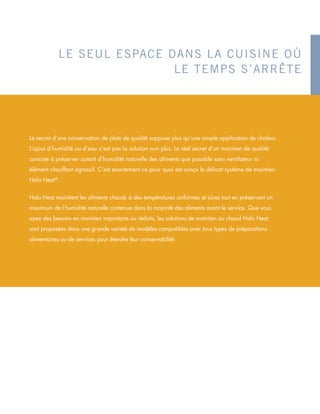 LE SEUL ESPACE DANS LA CUISINE OÙ
LE TEMPS S’ARRÊTE
Le secret d’une conservation de plats de qualité suppose plus qu’une simple application de chaleur.
L’ajout d’humidité ou d’eau n’est pas la solution non plus. Le réel secret d’un maintien de qualité
consiste à préserver autant d’humidité naturelle des aliments que possible sans ventilateur ni
élément chauffant agressif. C’est exactement ce pour quoi est conçu le délicat système de maintien
Halo Heat®
.
Halo Heat maintient les aliments chauds à des températures uniformes et sûres tout en préservant un
maximum de l’humidité naturelle contenue dans la majorité des aliments avant le service. Que vous
ayez des besoins en maintien importants ou réduits, les solutions de maintien au chaud Halo Heat
sont proposées dans une grande variété de modèles compatibles avec tous types de préparations
alimentaires ou de services pour étendre leur conservabilité.
 