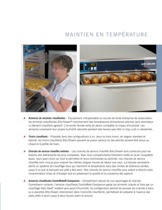 MAINTIEN EN TEMPÉRATURE
bb Armoires de maintien chauffantes – Équipement indispensable au succès de toute entreprise de restauration,
les armoires chauffantes Alto-Shaam®
maintiennent des températures alimentaires précises sans ventilateur
ni élément chauffant agressif. L’enceinte fermée évite de devoir compléter le niveau d’humidité. Les
aliments conservent leur propre humidité naturelle pendant des heures sans être ni trop cuits ni desséchés.
bb Tiroirs chauffants – Proposés dans des configurations à un, deux ou trois tiroirs, en largeur standard et
réduite, les tiroirs chauffants Alto-Shaam peuvent se placer partout où des articles doivent être tenus au
chaud et à portée de main.
bb Chariots de service chauffés mobiles – Les chariots de service chauffés Alto-Shaam sont construits pour les
besoins des événements les plus complexes. Avec leurs compartiments fortement isolés en acier inoxydable
épais, leurs pare-chocs sur tout le périmètre et leurs commandes au sommet, nos chariots de service
chauffés sont conçus pour endurer les mêmes longues heures de labeur que vous. La robuste carrosserie
abrite un système de chauffage doux qui maintient la température dans des limites de tolérance serrées
jusqu’à ce que le banquet soit prêt à être servi. Nos chariots de service chauffés vous aident à réduire votre
consommation d’eau et d’énergie tout en préservant la qualité et la constance des saveurs.
bb Armoires chauffantes CombiMate® Companion – Complément naturel de nos rayonnages et chariots
Combitherm roulants, l’armoire chauffante CombiMate Companion garde les aliments chauds et frais par un
chauffage Halo Heat®
modéré sans ajout d’humidité. Sa configuration permet de pousser les chariots à bacs
ou à assiettes Alto-Shaam directement dans l’enceinte chauffante, permettant de préparer à l’avance des
plats prêts à servir jusqu’à deux heures avant le service.
 