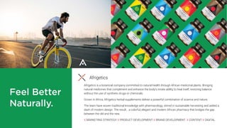 Afrigetics
Afrigetics is a botanical company committed to natural health through African medicinal plants. Bringing
natural medicines that compliment and enhance the body’s innate ability to heal itself, restoring balance
without the use of synthetic drugs or chemicals.
Grown in Africa, Afrigetics herbal supplements deliver a powerful combination of science and nature.
The team have woven traditional knowledge with pharmacology, stirred in sustainable harvesting and added a
dash of modern design. The result… a colorful, elegant and modern African pharmacy that bridges the gap
between the old and the new.
X MARKETING STRATEGY X PRODUCT DEVELOPMENT X BRAND DEVELOPMENT X CONTENT X DIGITAL
 