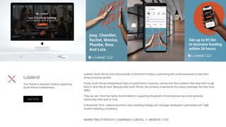 Lulalend, South Africa’s ﬁrst online provider of short-term funding, is partnering with small businesses to help them
achieve business growth.
Finally, South African entrepreneurs have a trusted friend in business, solving cash ﬂow problems that allow them to get
back to what they do best. Being proudly South African, the company understands the unique challenges that face local
SMEs.
They say ‘yes’ more than banks do and believe in supporting the growth of local business via a more personal
relationship that’s built on trust.
In November 2019, Lulalend launched a new marketing strategy and campaign developed in partnership with Tag8,
Growth marketing consultancy
MARKETING STRATEGY X CAMPAIGN X DIGITAL X WEBSITE X TVC
Lulalend
Your friends in business funding, supporting
South African Entrepreneurs.
VISIT SITE
 