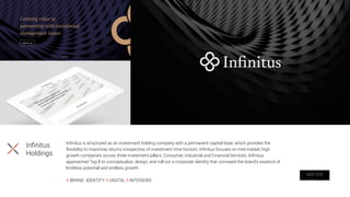 Inﬁnitus is structured as an investment holding company with a permanent capital base, which provides the
ﬂexibility to maximise returns irrespective of investment time horizon. Inﬁnitus focuses on mid-market, high
growth companies across three investment pillars: Consumer, Industrial and Financial Services. Inﬁnitus
approached Tag 8 to conceptualize, design, and roll out a corporate identity that conveyed the brand’s essence of
limitless potential and endless growth.
X BRAND IDENTITY X DIGITAL X INTERIORS
Inﬁnitus
Holdings
VISIT SITE
 