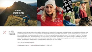 Inspiration hits when we least expect it. While walking the dog, zooming through the city, powering up for one last push as you prepare to summit, or even while
you’re heading out for groceries in the pouring rain. Hi-Tec celebrates the immense wonder of the great outdoors, and the garments that come purpose-built -
with a serving of style - for discovering all it has to offer, on and off the trail. Be inspired to beat the sun to the top of the mountain. To take in the view as you
tower above the skyscrapers. Be inspired to get out and go far and fast – you’ve got the gear, and that’s all you need. Be inspired to slow down and hear the
crunch of the leaves under your boots. You’re on the trail, and out here, it’s pure freedom. Be inspired to navigate the bustling city streets or hike the path less
travelled. Be inspired to do what you need to do, dressed head-to-toe in quality that spans decades.
This is your #HiTecInspired adventure.
X CAMPAIGN CONCEPT X DIGITAL X MEDIA STRATEGY X CONTENT
Hi-Tec
Inspired
 