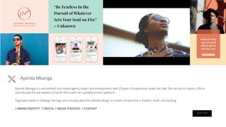 Ayanda Mbanga
Ayanda Mbanga is a recruitment and media agency expert and entrepreneur with 23 years of experience under her belt. She set out to inspire, inform,
and educate the job-seekers of South Africa with her updated content platform.
Tag 8 was asked to redesign the logo and conceptualise the website design to create a brand that is modern, fresh, and exciting.
X BRAND IDENTITY X DIGITAL X MEDIA STRATEGY X CONTENT
VISIT SITE
 