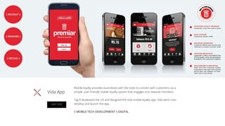 Mobile loyalty provides businesses with the tools to connect with customers via a
simple, user-friendly mobile loyalty system that engages and rewards members.
Tag 8 developed the UX and designed the vida mobile loyalty app. Vida went onto
develop and launch the app.
X MOBILE TECH DEVELOPMENT X DIGITAL
Vida App
VISIT SITE
 
