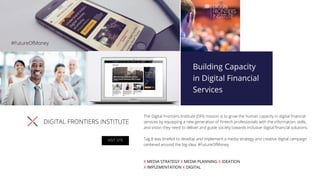 DIGITAL FRONTIERS INSTITUTE
The Digital Frontiers Institute (DFI) mission is to grow the human capacity in digital ﬁnancial
services by equipping a new generation of Fintech professionals with the information, skills,
and vision they need to deliver and guide society towards inclusive digital ﬁnancial solutions.
Tag 8 was briefed to develop and implement a media strategy and creative digital campaign
centered around the big idea: #FutureOfMoney.
X MEDIA STRATEGY X MEDIA PLANNING X IDEATION
X IMPLEMENTATION X DIGITAL
VISIT SITE
#FutureOfMoney
 