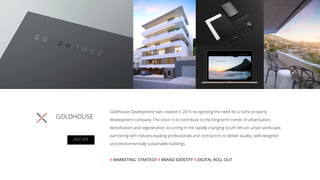 GOLDHOUSE
Goldhouse Development was created in 2016 recognising the need for a niche property
development company. The vision is to contribute to the long-term trends of urbanisation,
densiﬁcation and regeneration occurring in the rapidly changing South African urban landscape,
partnering with industry leading professionals and contractors to deliver quality, well-designed
and environmentally sustainable buildings
X MARKETING STRATEGY X BRAND IDENTITY X DIGITAL ROLL OUT
VISIT SITE
 