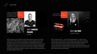 With no qualms about it – and in fact, great enthusiasm – Ali feels at home
working with a variety of brands, and switching up her many hats to solve their
unique challenges. She aims for ideas that spark collaboration and excitement,
while furiously ticking off each project’s task list as the process unfolds.
Ali comes alive when working alongside our clients to build their brand vision, and
partnering with them to produce work that delivers results. And as for the future?
Well, Ali sees nothing but possibilities.
Andrew’s career as an Entrepreneur and Creative Director brings over 25 years
marketing and media experience. He began his career at Ogilvy and has since
worked for some of the countries best agencies, developing award-winning
campaigns along the way. He has worked on an extensive range of brands across
the globe, from the UK to Africa and has spent the last 2 decade helping leading
organisations and brands to innovate faster and smarter. Whether via brand-led
innovation, design thinking, strategy or creative content, he builds meaningful and
sustainable brands for the future.
MEET ANDREW
FRANKS
Founder
MEET ALI HINE
Head of Projects
“I believe in the inﬁnite potential of
humanity and our ability to create
a sustainable future that better serves
the world and its people.
“I wanted to start a company
with a vision to change the world”
OUR TEAM
 