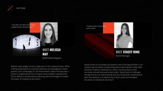 Melissa meets delight at every single point in the creative process. While
crafting everything from corporate stationery and packaging to motion
graphics and cutting-edge UX, she ﬁnds herself in awe of the way that a
project is shaped by the mix of unique minds involved. Looking at the
future, Melissa is excited about embracing new technologies to amplify
the power of creativity as we know it.
MEET MELISSA
MAY
Multimedia Designer
OUR TEAM
“I love that I am able to help realise
people’s dreams through design”
Stacey thrives on processes and systems, and is the logical thinker in our
creative cog. Her ability to balance big picture planning with impeccable
attention to detail is valued by our clients, ensuring results-driven
successes and well-executed project plans. Stacey looks at challenges
through the lens of understanding and overcoming them, believing that
each new obstacle is an opportunity to learn, grow and reimagine.
the power of creativity as we know it.
MEET STACEY KING
Brand Manager
“It always seems impossible,
until it’s done”
 