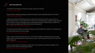 “ From Blue Ocean Strategy to Innovative concepts, design and creativity .”
James Fisher - CEO Nautic
“Tag 8 combine marketing strategy and creative thinking to build sustainable brands for the future .’
Johan Bosini , Quona Capital
“Lulalend were looking for Marketing partners to reposition the brand and create a unique voice in an
already cluttered sector. Tag 8 understand the Fintech sector and developed an insightful strategy followed
by our ‘Friends in Funding ‘ messaging which encapsulates perfectly our Lulalend values, as well as the
type of support we believe South African SME owners are looking for.”
Tom Stuart, Lulalend’s Chief Marketing Oﬃcer
"Extremely organized, reliable and excellent strategic and creative ability. We couldn't be more pleased with
our sophisticated brand and intuitive digital."
Simon Alston - Executive Director Inﬁnitus
“Tag8 – where would we be without you? Your ‘on-the-minute’ replies, consultative approach and great
attitude make it an absolute pleasure dealing with you guys. I can honestly say that you are an ‘extra-mile’
outﬁt… thank you!”
Jessica Midlane, Brand Manager, Nashua
“Tag 8, innovative planners and thinkers coupled with a can-do attitude which delivers reliable on-time
execution across the entire marketing landscape !”
Peadar Hegarty, Head of Strategy, KWV
WHAT OUR CLIENTS SAY
 