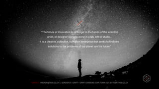 CONTACT: ANDREW@TAG8.CO.ZA | 2 GORDON ST | CRAFT + GRAFT| GARDENS | CAPE TOWN | 021 201 7259 | TAG8.CO.ZA
“ The future of innovation is no longer in the hands of the scientist,
artist, or designer working alone in a lab, loft or studio…
It is a creative, collective, humanist enterprise that seeks to ﬁnd new
solutions to the problems of our planet and its future."
 