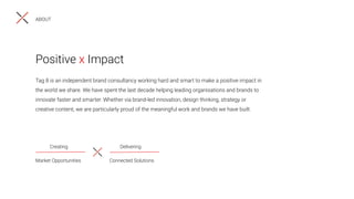 Tag 8 is an independent brand consultancy working hard and smart to make a positive impact in
the world we share. We have spent the last decade helping leading organisations and brands to
innovate faster and smarter. Whether via brand-led innovation, design thinking, strategy or
creative content, we are particularly proud of the meaningful work and brands we have built.
Positive x Impact
Creating Delivering
Market Opportunities Connected Solutions
ABOUT
 