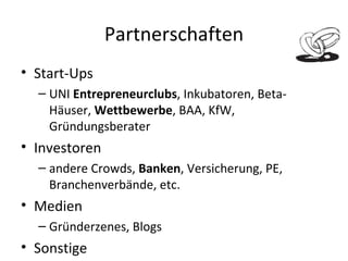 Partnerschaften Start-Ups UNI  Entrepreneurclubs , Inkubatoren, Beta-Häuser,  Wettbewerbe , BAA, KfW, Gründungsberater Investoren andere Crowds,  Banken , Versicherung, PE, Branchenverbände, etc. Medien Gründerzenes, Blogs  Sonstige Treuhänder, Anwalt, Steuerberater, Beirat 