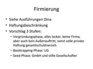 Firmierung Siehe Ausführungen Dina Haftungsbeschränkung Vorschlag 3 Stufen: Vorgründungsphase, alles locker, keine Firma, aber auch kein Außenauftritt, sonst volle private Haftung gesamtschuldnersich Boottrapping-Phase: UG Seed-Phase: GmbH und stille Gesellschafter 