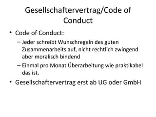 Gesellschaftervertrag/Code of Conduct Code of Conduct: Jeder schreibt Wunschregeln des guten Zusammenarbeits auf, nicht rechtlich zwingend aber moralisch bindend Einmal pro Monat Überarbeitung wie praktikabel das ist. Gesellschaftervertrag erst ab UG oder GmbH 